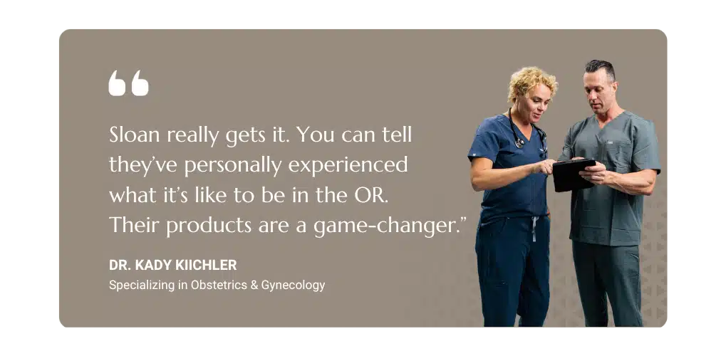Testimonial, "Sloan really gets it. You can tell they've personally experienced what it's like to be in the OR. Their products are a gamechanger." - Dr. Kady Kiichler, Specializing in Obstetrics & Gynecology